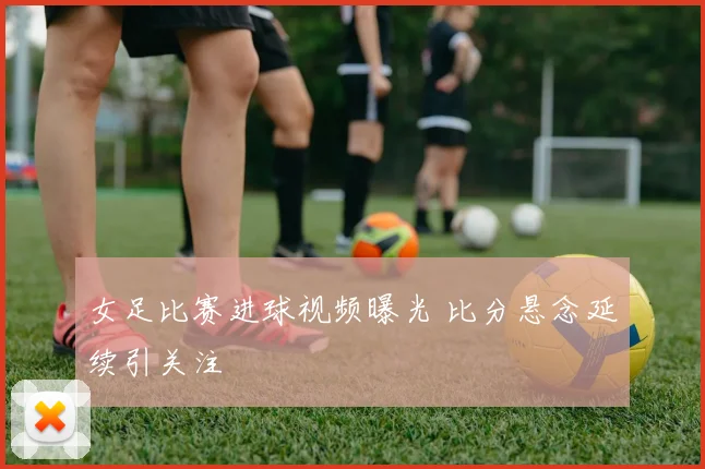 女足比赛进球视频曝光 比分悬念延续引关注