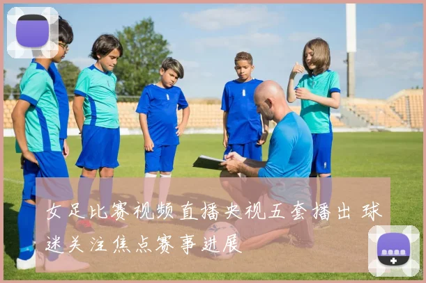 女足比赛视频直播央视五套播出 球迷关注焦点赛事进展