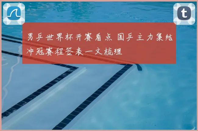 男乒世界杯开赛看点 国乒主力集结冲冠赛程签表一文梳理