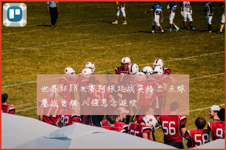 世界杯18决赛阿根廷战英格兰 点球鏖战晋级 八强悬念延续