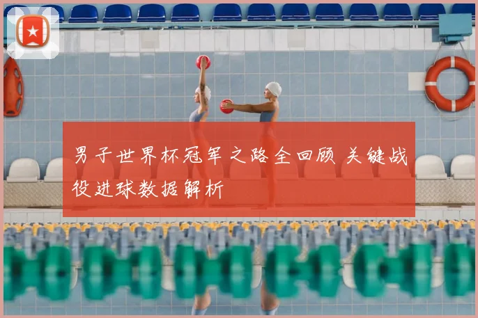 男子世界杯冠军之路全回顾 关键战役进球数据解析