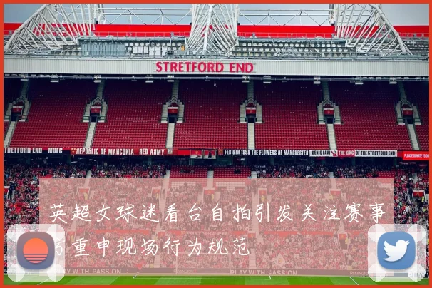 英超女球迷看台自拍引发关注赛事方重申现场行为规范
