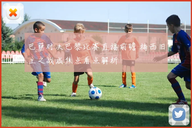 巴萨对决巴黎比赛直播前瞻 梅西旧主之战成焦点看点解析