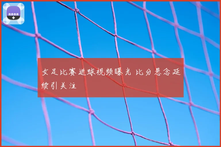 女足比赛进球视频曝光 比分悬念延续引关注