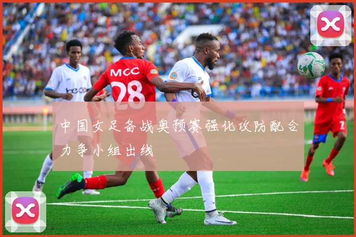 中国女足备战奥预赛强化攻防配合力争小组出线