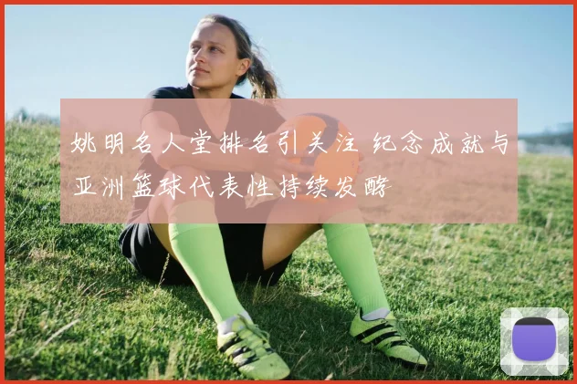姚明名人堂排名引关注 纪念成就与亚洲篮球代表性持续发酵