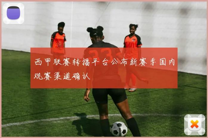 西甲联赛转播平台公布新赛季国内观赛渠道确认