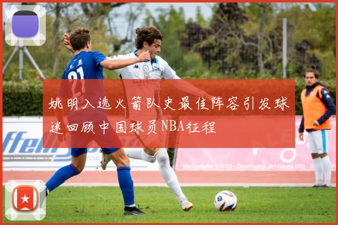 姚明入选火箭队史最佳阵容引发球迷回顾中国球员NBA征程