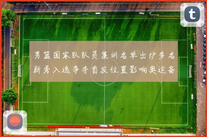 男篮国家队队员集训名单出炉多名新秀入选争夺首发位置影响奥运备战轮换