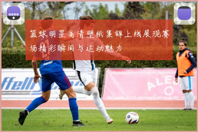 篮球明星高清壁纸集锦上线展现赛场精彩瞬间与运动魅力