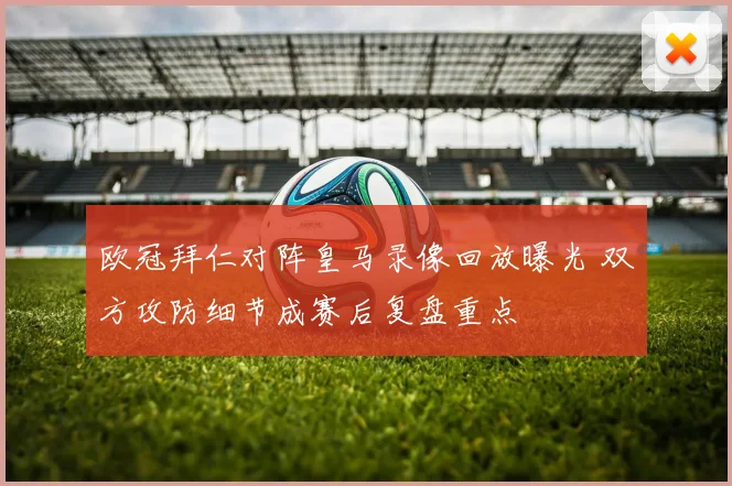 欧冠拜仁对阵皇马录像回放曝光 双方攻防细节成赛后复盘重点