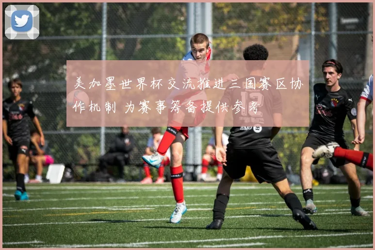 美加墨世界杯交流推进三国赛区协作机制 为赛事筹备提供参考