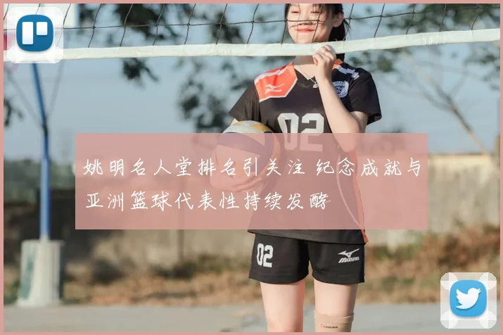 姚明名人堂排名引关注 纪念成就与亚洲篮球代表性持续发酵
