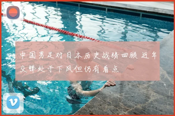 中国男足对日本历史战绩回顾 近年交锋处于下风但仍有看点