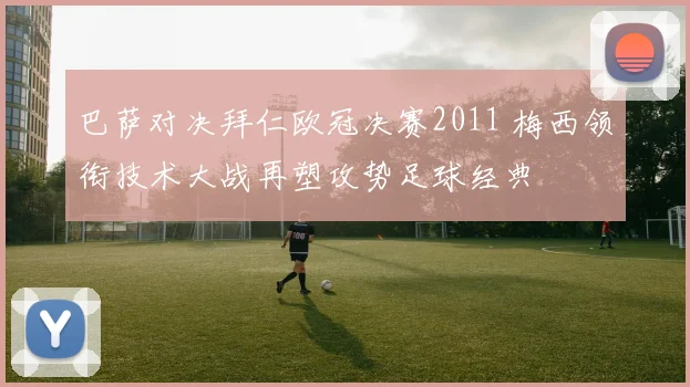 巴萨对决拜仁欧冠决赛2011 梅西领衔技术大战再塑攻势足球经典