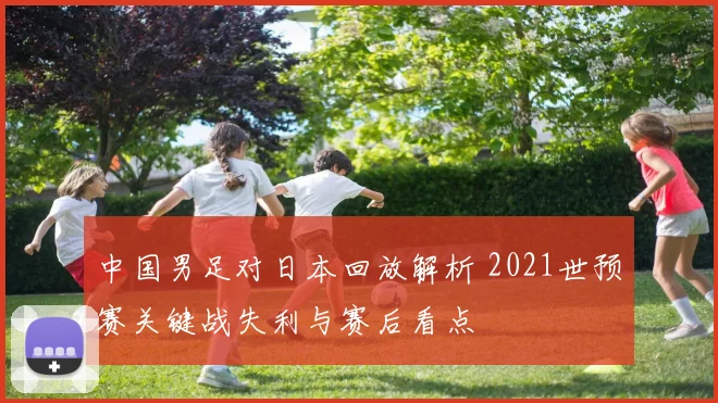 中国男足对日本回放解析 2021世预赛关键战失利与赛后看点