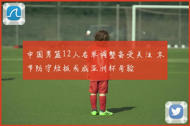 中国男篮12人名单调整备受关注 末节防守短板或成亚洲杯考验