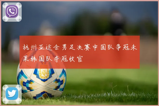 杭州亚运会男足决赛中国队争冠未果韩国队夺冠收官