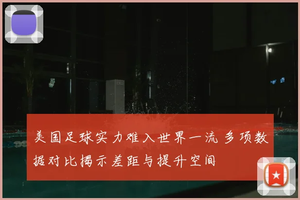 美国足球实力难入世界一流 多项数据对比揭示差距与提升空间