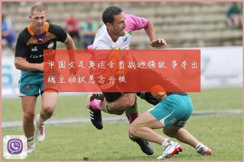 中国女足奥运会首战迎强敌 争夺出线主动权悬念升级