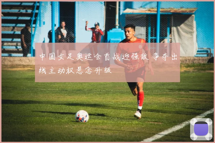 中国女足奥运会首战迎强敌 争夺出线主动权悬念升级