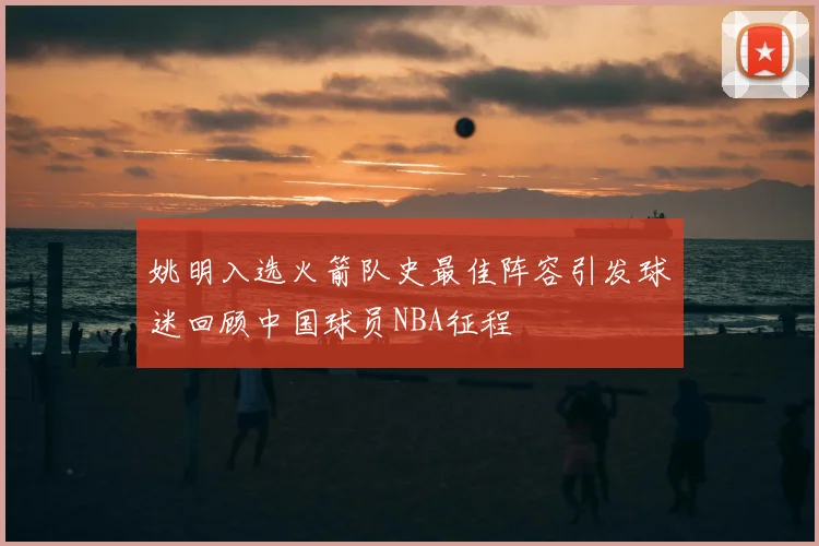 姚明入选火箭队史最佳阵容引发球迷回顾中国球员NBA征程