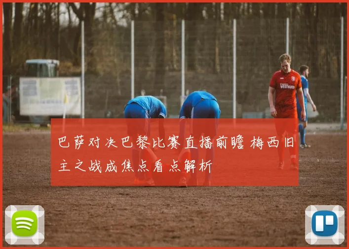 巴萨对决巴黎比赛直播前瞻 梅西旧主之战成焦点看点解析