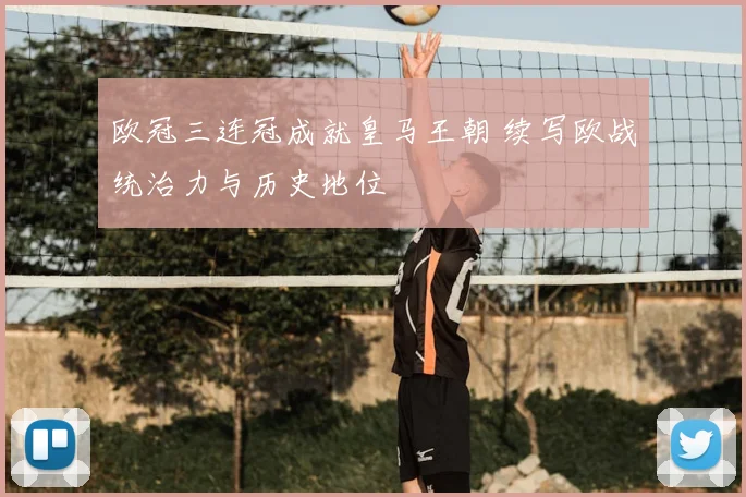 欧冠三连冠成就皇马王朝 续写欧战统治力与历史地位