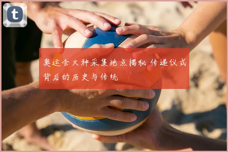 奥运会火种采集地点揭秘 传递仪式背后的历史与传统