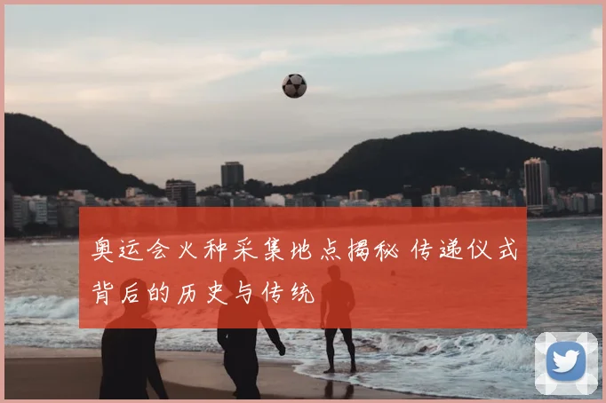 奥运会火种采集地点揭秘 传递仪式背后的历史与传统