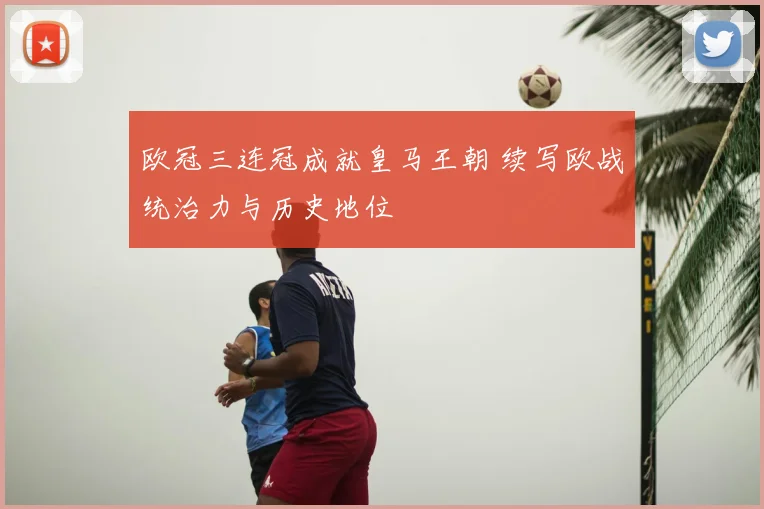 欧冠三连冠成就皇马王朝 续写欧战统治力与历史地位