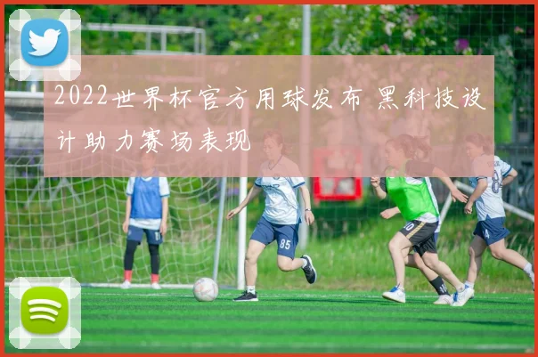 2022世界杯官方用球发布 黑科技设计助力赛场表现