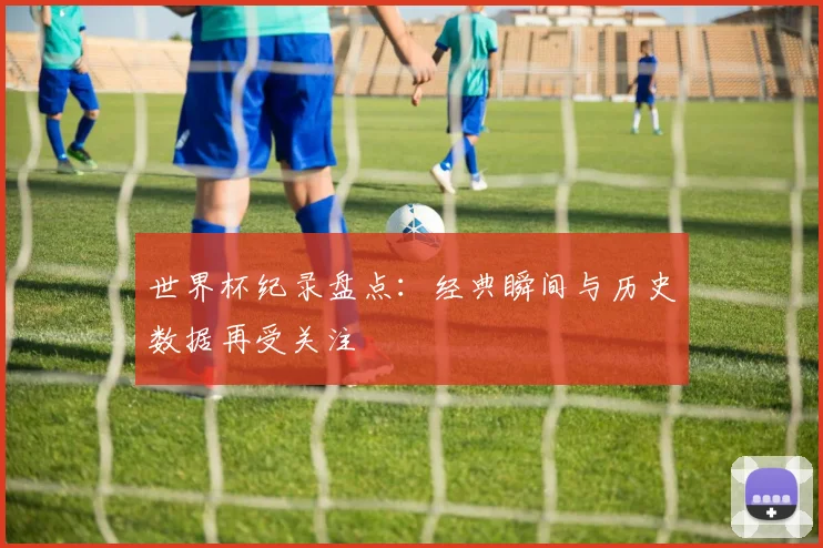 世界杯纪录盘点:经典瞬间与历史数据再受关注